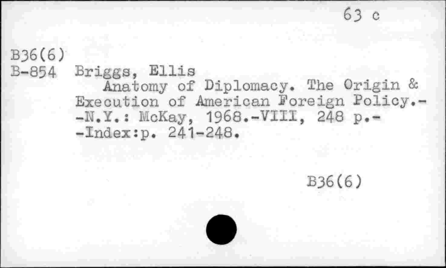 ﻿63 C
B36(6)
B-854 Briggs, Ellis
Anatomy of Diplomacy. The Origin & Execution of American foreign Policy.--N.Y.: McKay, 1968.-VIII, 248 p.--Index:p. 241-248.
B36(6)